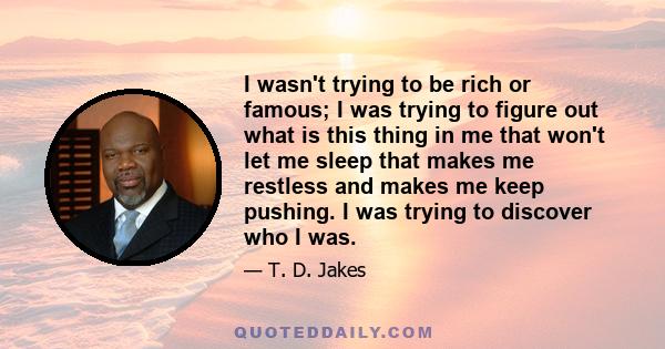 I wasn't trying to be rich or famous; I was trying to figure out what is this thing in me that won't let me sleep that makes me restless and makes me keep pushing. I was trying to discover who I was.