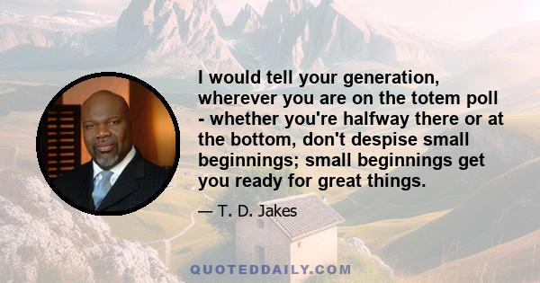 I would tell your generation, wherever you are on the totem poll - whether you're halfway there or at the bottom, don't despise small beginnings; small beginnings get you ready for great things.