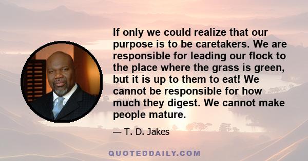 If only we could realize that our purpose is to be caretakers. We are responsible for leading our flock to the place where the grass is green, but it is up to them to eat! We cannot be responsible for how much they