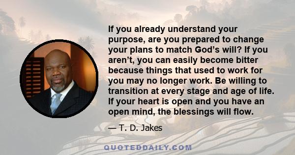 If you already understand your purpose, are you prepared to change your plans to match God’s will? If you aren’t, you can easily become bitter because things that used to work for you may no longer work. Be willing to