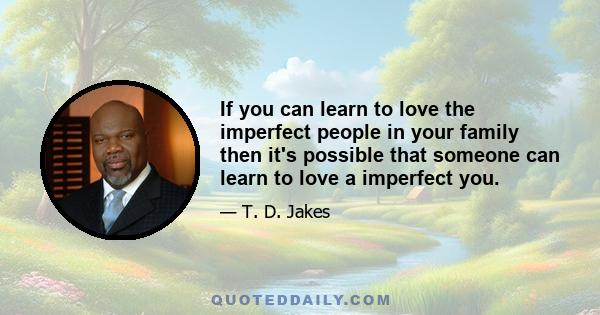 If you can learn to love the imperfect people in your family then it's possible that someone can learn to love a imperfect you.