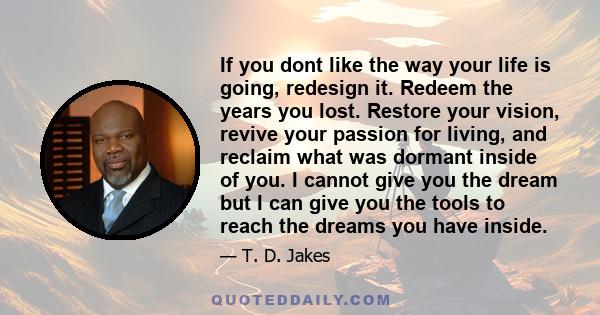 If you dont like the way your life is going, redesign it. Redeem the years you lost. Restore your vision, revive your passion for living, and reclaim what was dormant inside of you. I cannot give you the dream but I can 