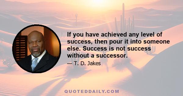 If you have achieved any level of success, then pour it into someone else. Success is not success without a successor.