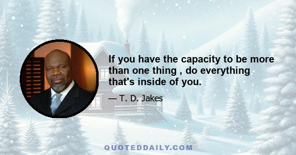 If you have the capacity to be more than one thing , do everything that's inside of you.