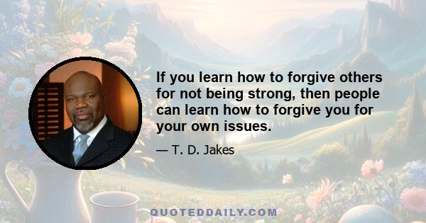 If you learn how to forgive others for not being strong, then people can learn how to forgive you for your own issues.