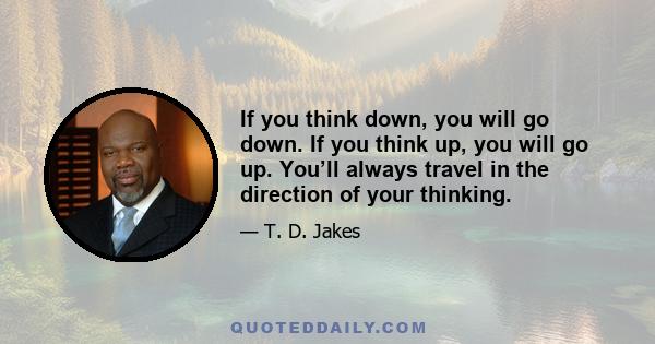 If you think down, you will go down. If you think up, you will go up. You’ll always travel in the direction of your thinking.