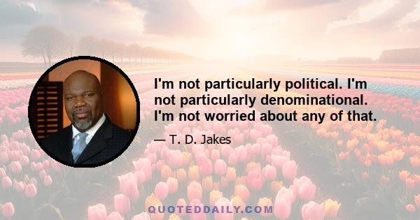 I'm not particularly political. I'm not particularly denominational. I'm not worried about any of that.