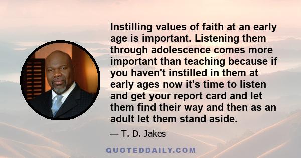 Instilling values of faith at an early age is important. Listening them through adolescence comes more important than teaching because if you haven't instilled in them at early ages now it's time to listen and get your