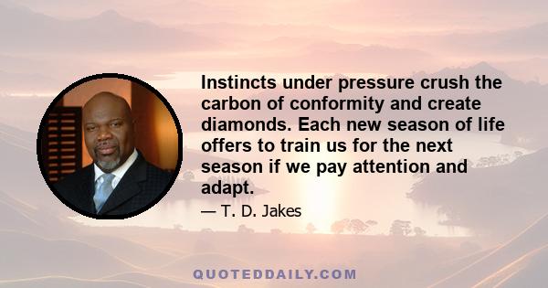 Instincts under pressure crush the carbon of conformity and create diamonds. Each new season of life offers to train us for the next season if we pay attention and adapt.