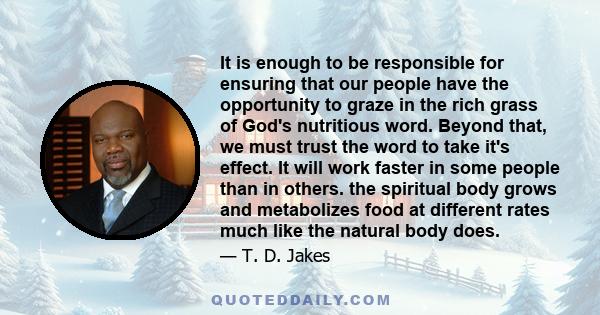 It is enough to be responsible for ensuring that our people have the opportunity to graze in the rich grass of God's nutritious word. Beyond that, we must trust the word to take it's effect. It will work faster in some