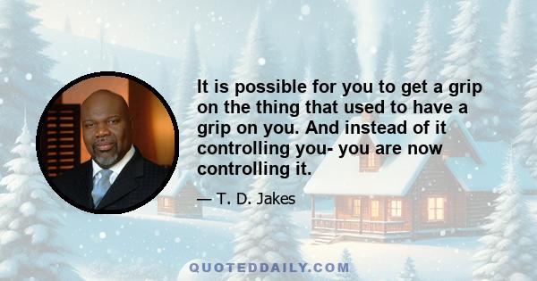 It is possible for you to get a grip on the thing that used to have a grip on you. And instead of it controlling you- you are now controlling it.