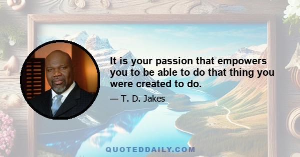 It is your passion that empowers you to be able to do that thing you were created to do.