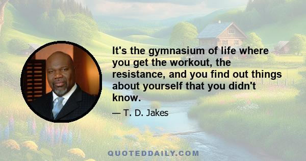 It's the gymnasium of life where you get the workout, the resistance, and you find out things about yourself that you didn't know.