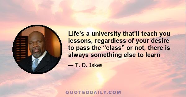 Life's a university that'll teach you lessons, regardless of your desire to pass the “class” or not, there is always something else to learn