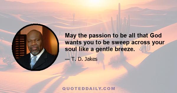 May the passion to be all that God wants you to be sweep across your soul like a gentle breeze.