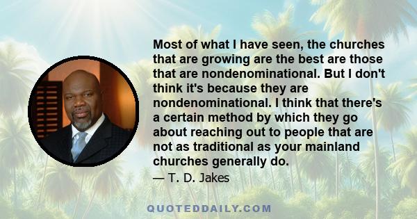 Most of what I have seen, the churches that are growing are the best are those that are nondenominational. But I don't think it's because they are nondenominational. I think that there's a certain method by which they