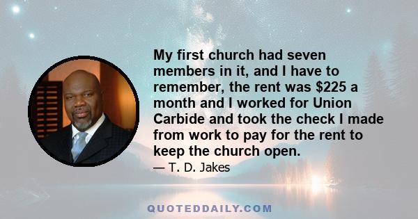 My first church had seven members in it, and I have to remember, the rent was $225 a month and I worked for Union Carbide and took the check I made from work to pay for the rent to keep the church open.