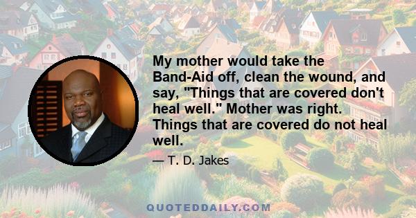 My mother would take the Band-Aid off, clean the wound, and say, Things that are covered don't heal well. Mother was right. Things that are covered do not heal well.