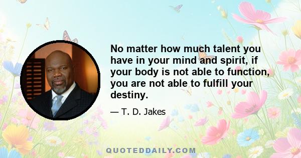 No matter how much talent you have in your mind and spirit, if your body is not able to function, you are not able to fulfill your destiny.