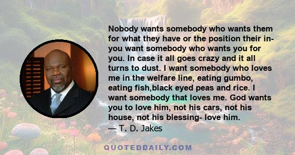 Nobody wants somebody who wants them for what they have or the position their in- you want somebody who wants you for you. In case it all goes crazy and it all turns to dust. I want somebody who loves me in the welfare