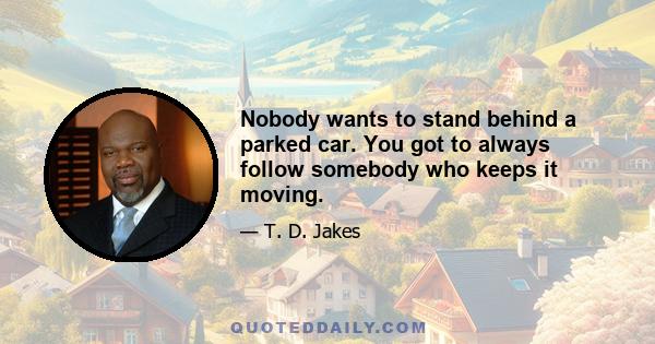 Nobody wants to stand behind a parked car. You got to always follow somebody who keeps it moving.