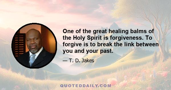 One of the great healing balms of the Holy Spirit is forgiveness. To forgive is to break the link between you and your past.