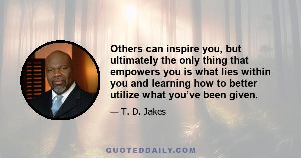 Others can inspire you, but ultimately the only thing that empowers you is what lies within you and learning how to better utilize what you’ve been given.