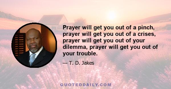 Prayer will get you out of a pinch, prayer will get you out of a crises, prayer will get you out of your dilemma, prayer will get you out of your trouble.