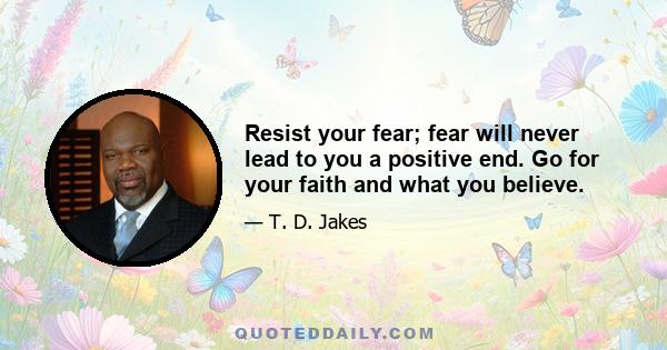 Resist your fear; fear will never lead to you a positive end. Go for your faith and what you believe.