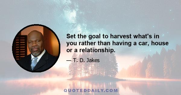 Set the goal to harvest what's in you rather than having a car, house or a relationship.