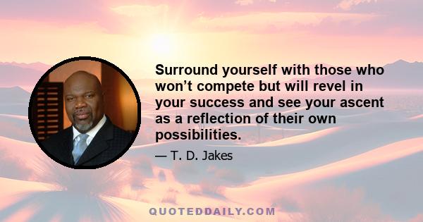 Surround yourself with those who won’t compete but will revel in your success and see your ascent as a reflection of their own possibilities.