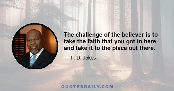 The challenge of the believer is to take the faith that you got in here and take it to the place out there.