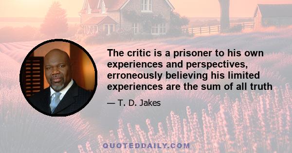 The critic is a prisoner to his own experiences and perspectives, erroneously believing his limited experiences are the sum of all truth