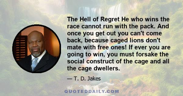 The Hell of Regret He who wins the race cannot run with the pack. And once you get out you can't come back, because caged lions don't mate with free ones! If ever you are going to win, you must forsake the social