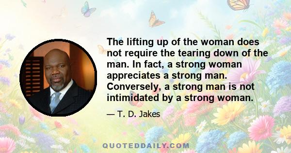 The lifting up of the woman does not require the tearing down of the man. In fact, a strong woman appreciates a strong man. Conversely, a strong man is not intimidated by a strong woman.