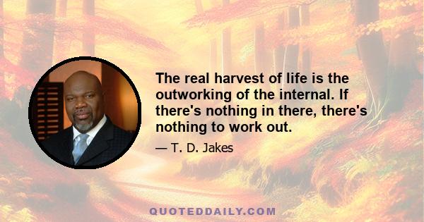 The real harvest of life is the outworking of the internal. If there's nothing in there, there's nothing to work out.