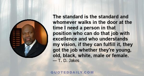 The standard is the standard and whomever walks in the door at the time I need a person in that position who can do that job with excellence and who understands my vision, if they can fulfill it, they got the job