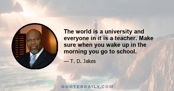 The world is a university and everyone in it is a teacher. Make sure when you wake up in the morning you go to school.