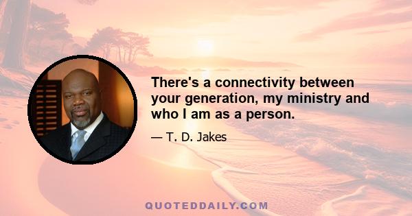 There's a connectivity between your generation, my ministry and who I am as a person.