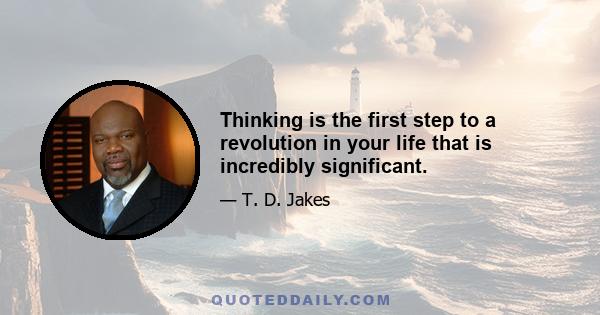 Thinking is the first step to a revolution in your life that is incredibly significant.