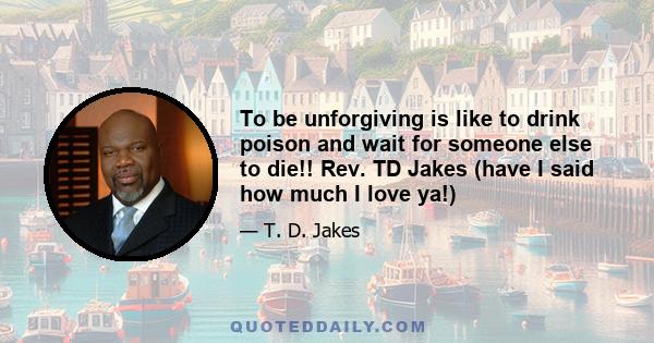 To be unforgiving is like to drink poison and wait for someone else to die!! Rev. TD Jakes (have I said how much I love ya!)