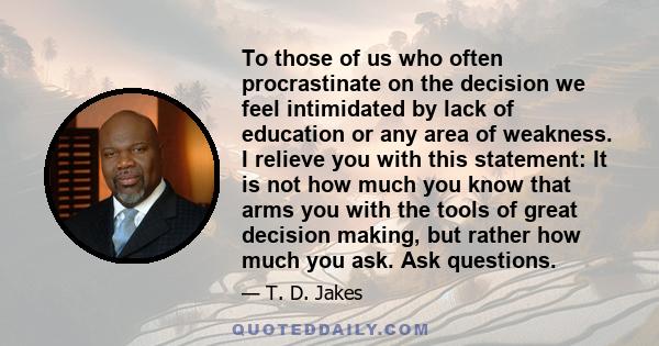 To those of us who often procrastinate on the decision we feel intimidated by lack of education or any area of weakness. I relieve you with this statement: It is not how much you know that arms you with the tools of