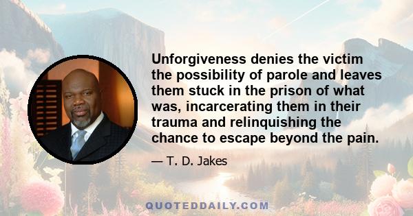 Unforgiveness denies the victim the possibility of parole and leaves them stuck in the prison of what was, incarcerating them in their trauma and relinquishing the chance to escape beyond the pain.