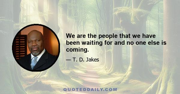 We are the people that we have been waiting for and no one else is coming.