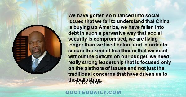 We have gotten so nuanced into social issues that we fail to understand that China is buying up America, we have fallen into debt in such a pervasive way that social security is compromised, we are living longer than we 