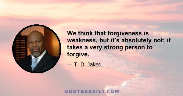 We think that forgiveness is weakness, but it's absolutely not; it takes a very strong person to forgive.