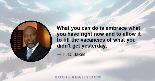 What you can do is embrace what you have right now and to allow it to fill the vacancies of what you didn't get yesterday.