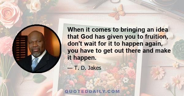 When it comes to bringing an idea that God has given you to fruition, don't wait for it to happen again, you have to get out there and make it happen.