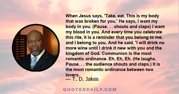 When Jesus says, 'Take, eat. This is my body that was broken for you,' He says, I want my body in you. (Pause. . . shouts and claps) I want my blood in you. And every time you celebrate this rite, it is a reminder that