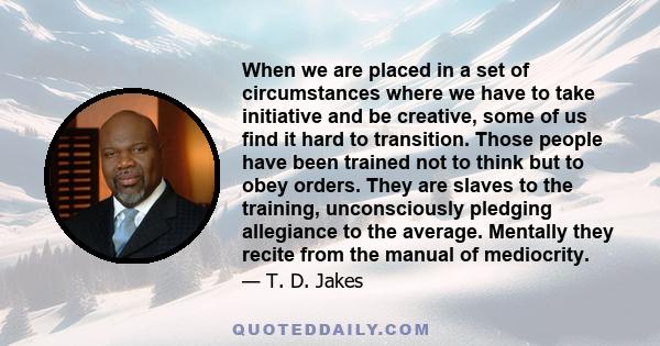 When we are placed in a set of circumstances where we have to take initiative and be creative, some of us find it hard to transition. Those people have been trained not to think but to obey orders. They are slaves to